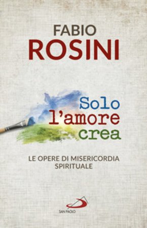 Solo l'amore crea. Le opere di misericordia spirituale Fabio Rosini