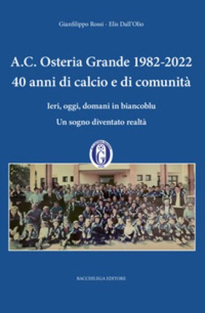 A.C. Osteria Grande 1982-2022. 40 anni di calcio e di comunità. Ieri, oggi, domani in biancoblu. Un sogno diventato realtà Gianfilippo Rossi