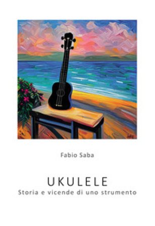 Ukulele. Storia e vicende di uno strumento. I segreti dello strumento più divertente del mondo. Con qualche curiosità Fabio Saba