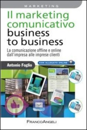 Il marketing comunicativo business to business. La comunicazione offline e online dall'impresa alle imprese clienti Antonio Foglio