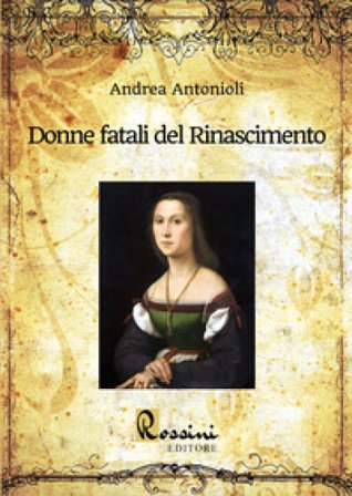 Donne fatali del Rinascimento. Le grandi donne italiane ed europee che hanno fatto la Storia Andrea Antonioli