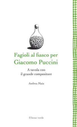 Fagioli al fiasco per Giacomo Puccini. A tavola con il grande compositore Andrea Maia