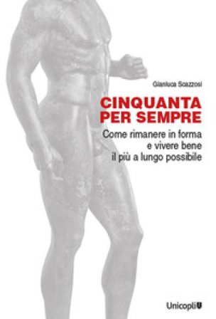 Cinquanta per sempre. Come rimanere in forma e vivere bene il più a lungo possibile Gianluca Scazzosi