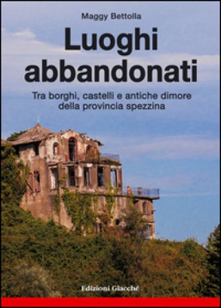 Luoghi abbandonati. Tra borghi, castelli e antiche dimore della provincia spezzina Maggy Bettolla