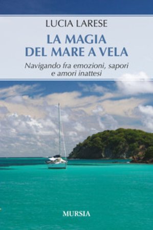 La magia del mare a vela. Navigando fra emozioni, sapori e amori inattesi Lucia Larese