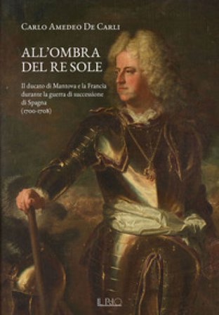 All'ombra del Re Sole. Il ducato di Mantova e la Francia durante la guerra di successione di Spagna (1700-1708) Carlo Amedeo De Carli