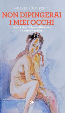 Non dipingerai i miei occhi. Storia intima di Jeanne Hébuterne e Amedeo Modigliani Grazia Pulvirenti