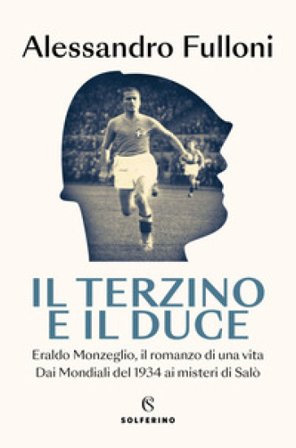 Il terzino e il Duce. Eraldo Monzeglio, il romanzo di una vita. Dai Mondiali del 1934 ai misteri di Salò Alessandro Fulloni