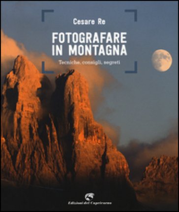 Fotografare in montagna. Tecniche, consigli, segreti Cesare Re
