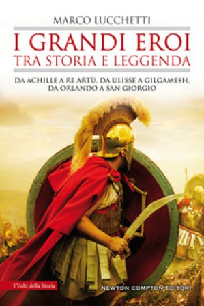I grandi eroi tra storia e leggenda. Da Achille a re Artù, da Ulisse a Gilgamesh, da Orlando a san Giorgio Marco Lucchetti