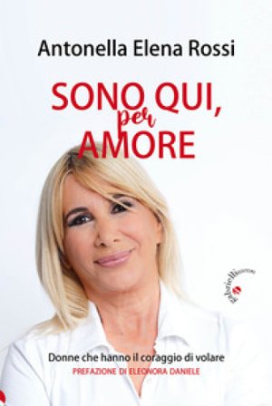 Sono qui, per amore. Donne che hanno il coraggio di volare Antonella Elena Rossi
