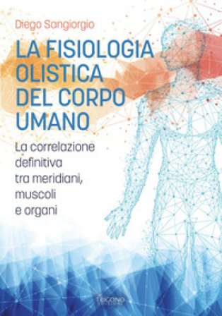 La fisiologia olistica del corpo umano. La correlazione definitiva tra meridiani, muscoli e organi Diego Sangiorgio