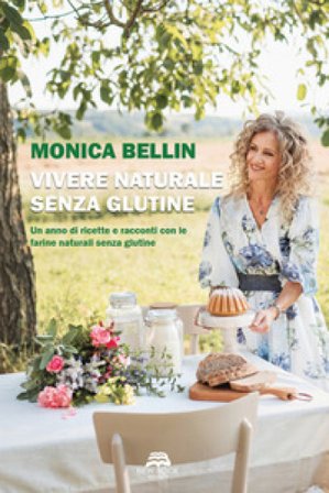 Vivere naturale senza glutine. Un anno di ricette e racconti con le farine naturali senza glutine Monica Bellin