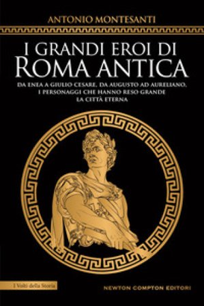I grandi eroi di Roma antica. Da Enea a Giulio Cesare, da Augusto ad Aureliano, i personaggi che hanno reso grande la Città Eterna Antonio Montesanti