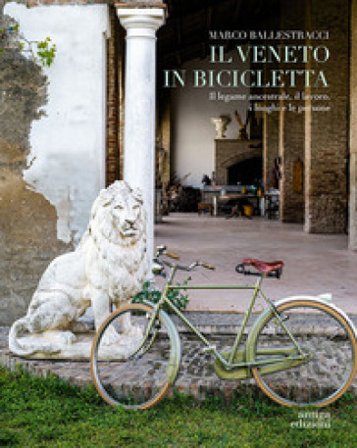Il Veneto in bicicletta. Il legame ancestrale, il lavoro, i luoghi e le persone Marco Ballestracci