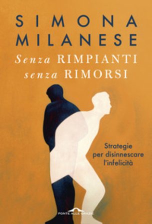 Senza rimpianti senza rimorsi. Strategie per disinnescare l'infelicità Simona Milanese