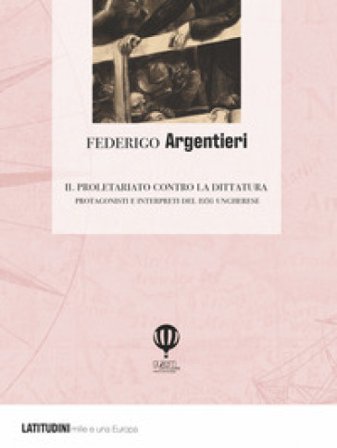 Il proletariato contro la dittatura. Protagonisti e interpreti del 1956 ungherese Federigo Argentieri