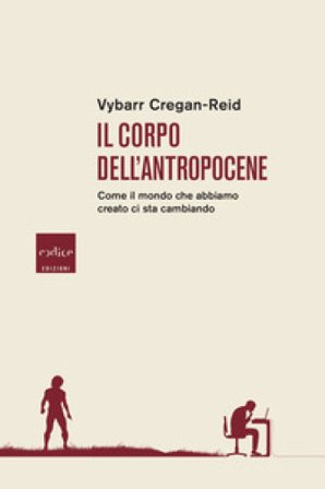 Il corpo dell'Antropocene. Come il mondo che abbiamo creato ci sta cambiando Vybarr Cregan-Reid
