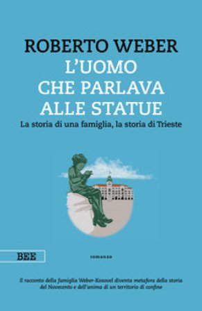 L'uomo che parlava alle statue. La storia di una famiglia, la storia di Trieste Roberto Weber