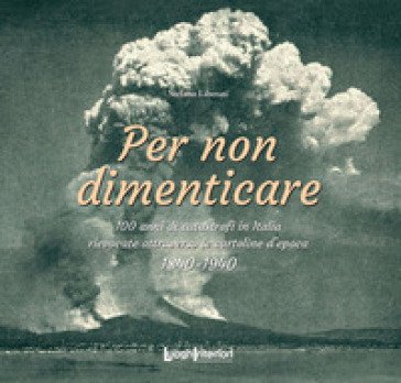 Per non dimenticare. 100 anni di catastrofi in Italia rievocate attraverso le cartoline d'epoca. 1840-1940 Stefano Liberati