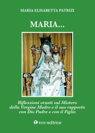 Maria... Riflessioni oranti sul Mistero della Vergine Madre e il suo rapporto con Dio Padre e con il Figlio Maria Elisabetta Patrizi