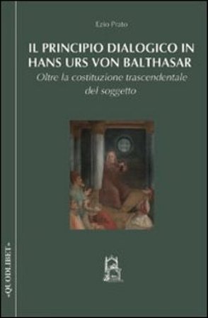 Il principio dialogico in Hans Urs von Balthasar. Oltre la costituzione trascendentale del soggetto Ezio Prato