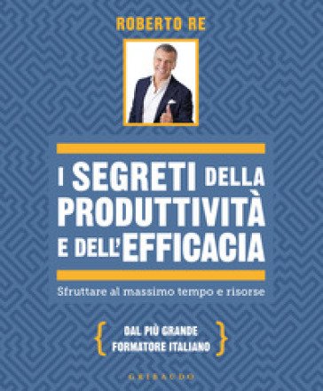 I segreti della produttività e dell'efficacia. Sfruttare al massimo tempo e risorse Roberto Re