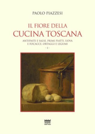 Il fiore della cucina toscana. Vol. 1: Antipasti e salse, primi piatti, uova e focacce, ortaggi e legumi Paolo Piazzesi