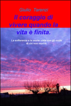 Il coraggio di vivere quando la vita e finita.. La sofferenza e la morte vista con gli occhi di chi non morira. Giulio Tarenzi