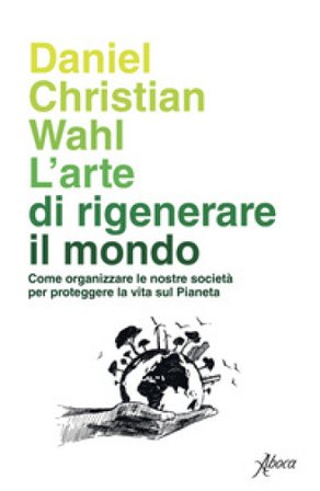 L'arte di rigenerare il mondo. Come organizzare le nostre società per proteggere la vita sul pianeta Daniel Christian Wahl