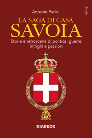 La saga di Casa Savoia. Storie e retroscena di politica, guerre, intrighi e passioni Antonio Parisi