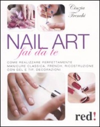 Nail art fai da te. Come realizzare perfettamente manicure classica, french, ricostruzione con gel e tip, decorazioni Cinzia Trenchi