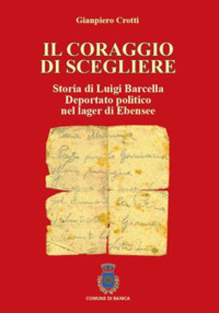 Il coraggio di scegliere. Storia di Luigi Barcella deportato politico nel lager di Ebensee Gianpiero Crotti
