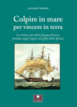 Colpire in mare per vincere in terra. Lo strano caso della fregata francese predata dagli inglesi nel golfo della Spezia Luciana Ferrari