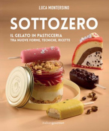 Sottozero. Il gelato in pasticceria tra nuove forme, tecniche, ricette Luca Montersino