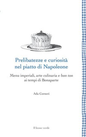 Prelibatezze e curiosità nel piatto di Napoleone. Menu imperiali, arte culinaria e bon ton ai tempi di Bonaparte Ada Corneri