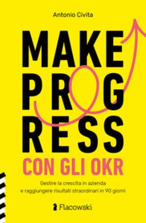 Make progress con gli OKR. Gestire la crescita in azienda e raggiungere risultati sorprendenti in 90 giorni Antonio Civita