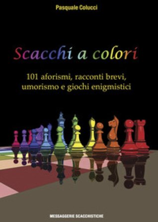 Scacchi a colori. 101 aforismi, racconti brevi, umorismo e giochi enigmistici Pasquale Colucci