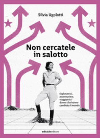 Non cercatele in salotto. Esploratrici, avventuriere, viaggiatrici: donne che hanno cambiato il mondo Silvia Ugolotti