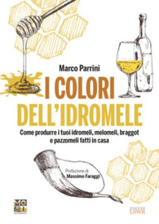 I colori dell'idromele. Come produrre i tuoi idromeli, melomeli, braggot e pazzomeli fatti in casa Marco Parrini