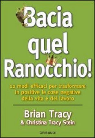 Bacia quel ranocchio! 12 modi efficaci per trasformare in positive le cose negative Brian Tracy