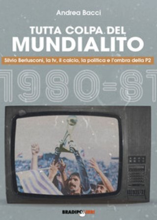 Tutta colpa del Mundialito. Silvio Berlusconi, la tv, il calcio, la politica e l'ombra della P2 (1980-81) Andrea Bacci