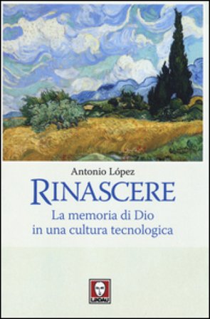 Rinascere. La memoria di Dio in una cultura tecnologica Antonio López