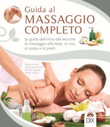 Guida al massaggio completo. La guida definitiva alle tecniche di massaggio alla testa, al viso, al corpo e ai piedi Nitya Lacroix