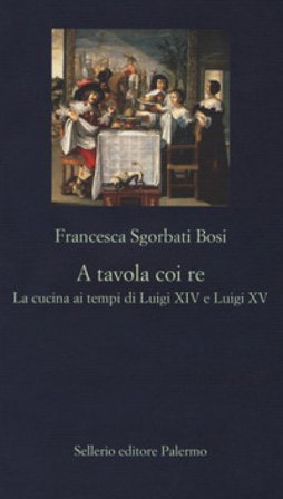 A tavola coi re. La cucina ai tempi di Luigi XIV e Luigi XV Francesca Sgorbati Bosi