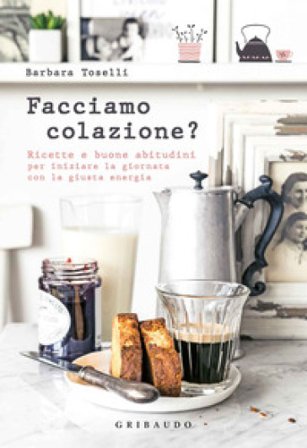 Facciamo colazione? Ricette e buone abitudini per iniziare la giornata con la giusta energia Barbara Toselli