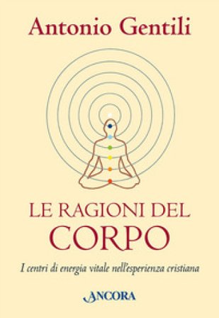 Le ragioni del corpo. I centri di energia vitale nell'esperienza cristiana Antonio Gentili