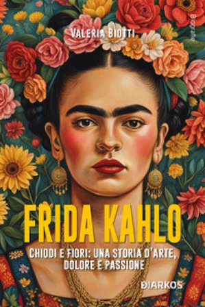 Frida Kahlo. Chiodi e fiori: una storia d'arte, dolore e passione. Nuova ediz. Valeria Biotti
