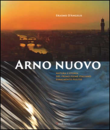 Arno nuovo. Natura e storia del primo fiume italiano finalmente pulito. Ediz. illustrata Erasmo D'Angelis